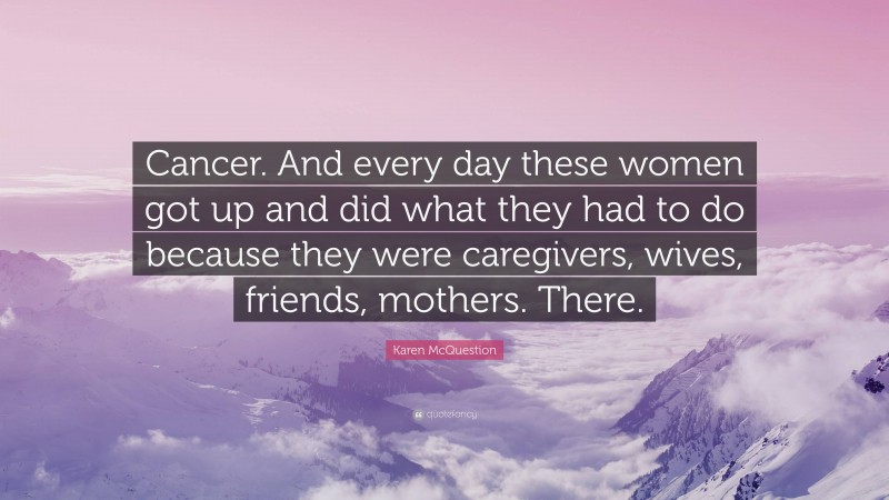 Karen McQuestion Quote: “Cancer. And every day these women got up and did what they had to do because they were caregivers, wives, friends, mothers. There.”