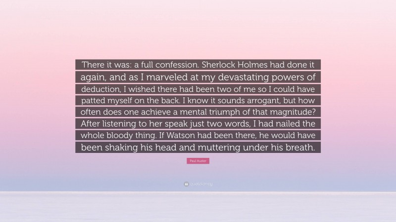 Paul Auster Quote: “There it was: a full confession. Sherlock Holmes had done it again, and as I marveled at my devastating powers of deduction, I wished there had been two of me so I could have patted myself on the back. I know it sounds arrogant, but how often does one achieve a mental triumph of that magnitude? After listening to her speak just two words, I had nailed the whole bloody thing. If Watson had been there, he would have been shaking his head and muttering under his breath.”
