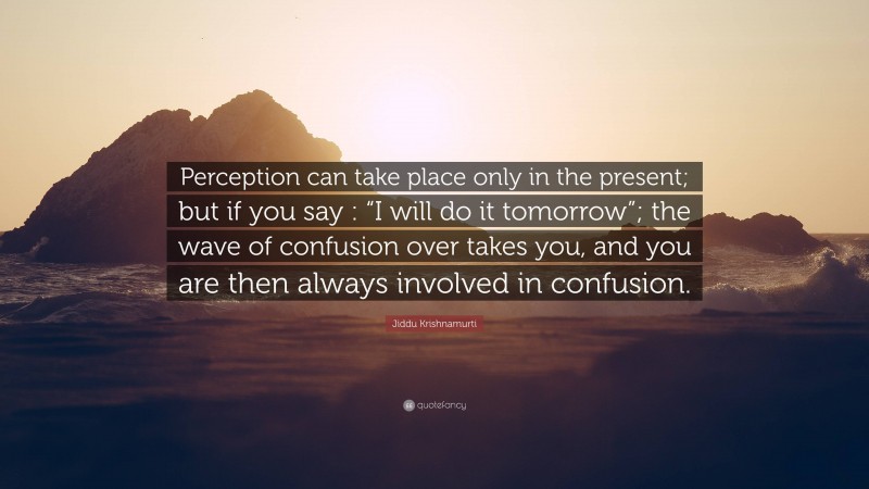 Jiddu Krishnamurti Quote: “Perception can take place only in the present; but if you say : “I will do it tomorrow”; the wave of confusion over takes you, and you are then always involved in confusion.”