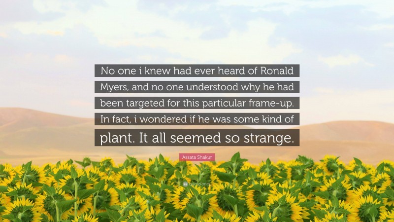Assata Shakur Quote: “No one i knew had ever heard of Ronald Myers, and no one understood why he had been targeted for this particular frame-up. In fact, i wondered if he was some kind of plant. It all seemed so strange.”