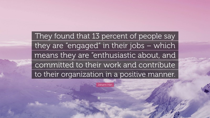 Johann Hari Quote: “They found that 13 percent of people say they are “engaged“ in their jobs – which means they are “enthusiastic about, and committed to their work and contribute to their organization in a positive manner.”