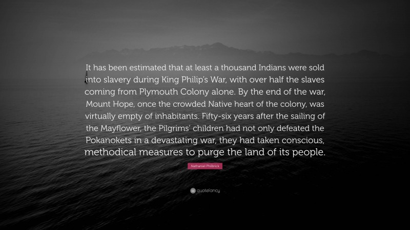 Nathaniel Philbrick Quote: “It has been estimated that at least a thousand Indians were sold into slavery during King Philip’s War, with over half the slaves coming from Plymouth Colony alone. By the end of the war, Mount Hope, once the crowded Native heart of the colony, was virtually empty of inhabitants. Fifty-six years after the sailing of the Mayflower, the Pilgrims’ children had not only defeated the Pokanokets in a devastating war, they had taken conscious, methodical measures to purge the land of its people.”