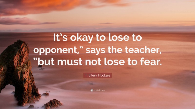 T. Ellery Hodges Quote: “It’s okay to lose to opponent,” says the teacher, “but must not lose to fear.”