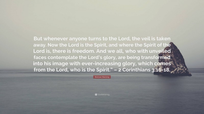 Brennan Manning Quote: “But whenever anyone turns to the Lord, the veil is taken away. Now the Lord is the Spirit, and where the Spirit of the Lord is, there is freedom. And we all, who with unveiled faces contemplate the Lord’s glory, are being transformed into his image with ever-increasing glory, which comes from the Lord, who is the Spirit.” – 2 Corinthians 3:16-18.”