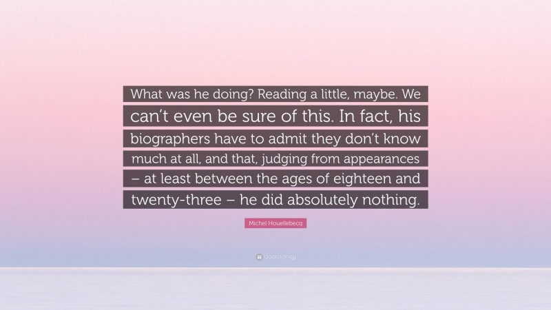 Michel Houellebecq Quote: “What was he doing? Reading a little, maybe. We can’t even be sure of this. In fact, his biographers have to admit they don’t know much at all, and that, judging from appearances – at least between the ages of eighteen and twenty-three – he did absolutely nothing.”