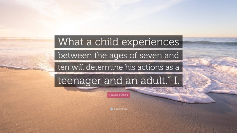 Laura Bates Quote: “What a child experiences between the ages of seven and ten will determine his actions as a teenager and an adult.” I.”