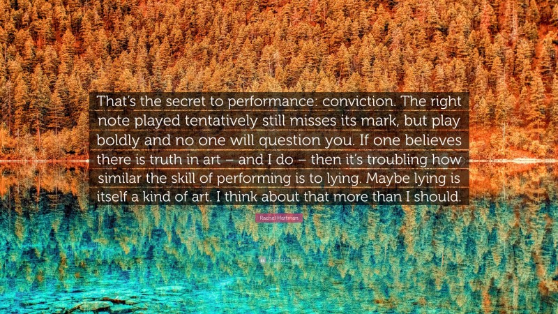 Rachel Hartman Quote: “That’s the secret to performance: conviction. The right note played tentatively still misses its mark, but play boldly and no one will question you. If one believes there is truth in art – and I do – then it’s troubling how similar the skill of performing is to lying. Maybe lying is itself a kind of art. I think about that more than I should.”