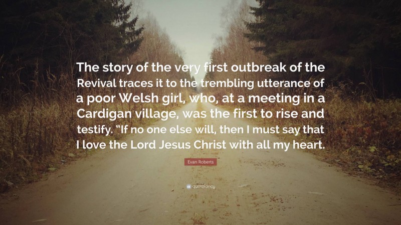 Evan Roberts Quote: “The story of the very first outbreak of the Revival traces it to the trembling utterance of a poor Welsh girl, who, at a meeting in a Cardigan village, was the first to rise and testify. “If no one else will, then I must say that I love the Lord Jesus Christ with all my heart.”
