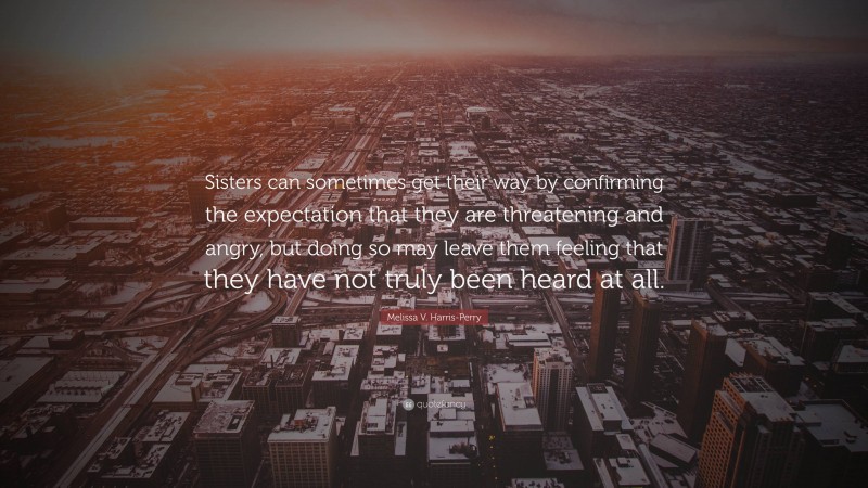 Melissa V. Harris-Perry Quote: “Sisters can sometimes get their way by confirming the expectation that they are threatening and angry, but doing so may leave them feeling that they have not truly been heard at all.”