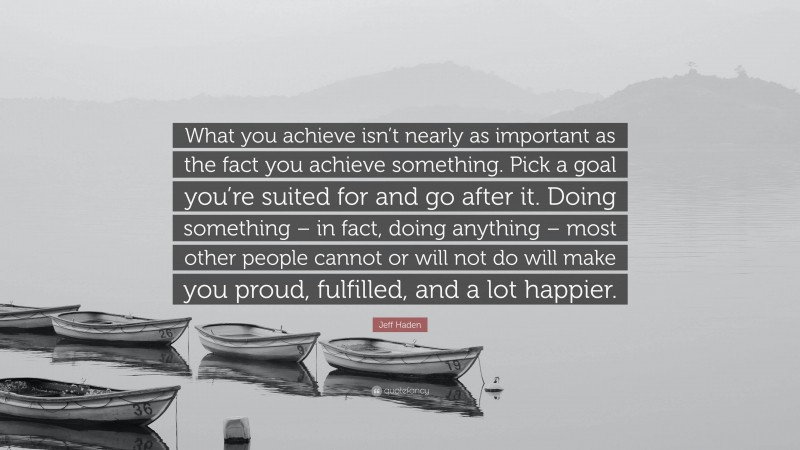 Jeff Haden Quote: “What you achieve isn’t nearly as important as the fact you achieve something. Pick a goal you’re suited for and go after it. Doing something – in fact, doing anything – most other people cannot or will not do will make you proud, fulfilled, and a lot happier.”