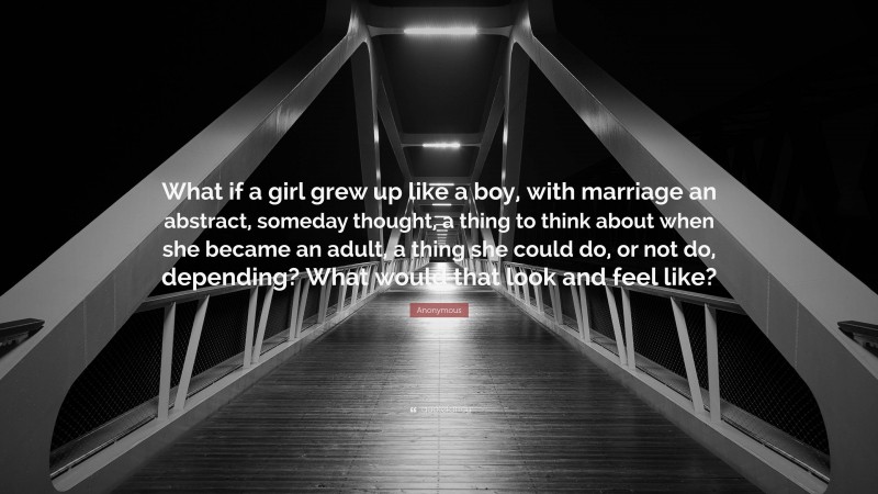 Anonymous Quote: “What if a girl grew up like a boy, with marriage an abstract, someday thought, a thing to think about when she became an adult, a thing she could do, or not do, depending? What would that look and feel like?”
