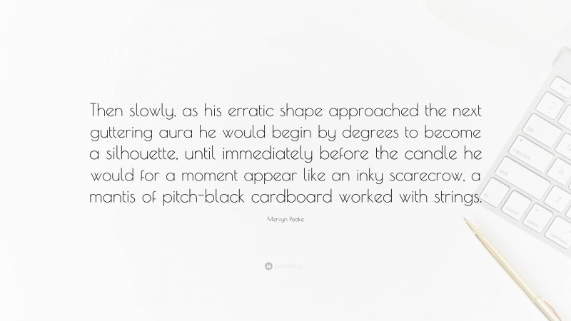 Mervyn Peake Quote: “Then slowly, as his erratic shape approached the next guttering aura he would begin by degrees to become a silhouette, until immediately before the candle he would for a moment appear like an inky scarecrow, a mantis of pitch-black cardboard worked with strings.”