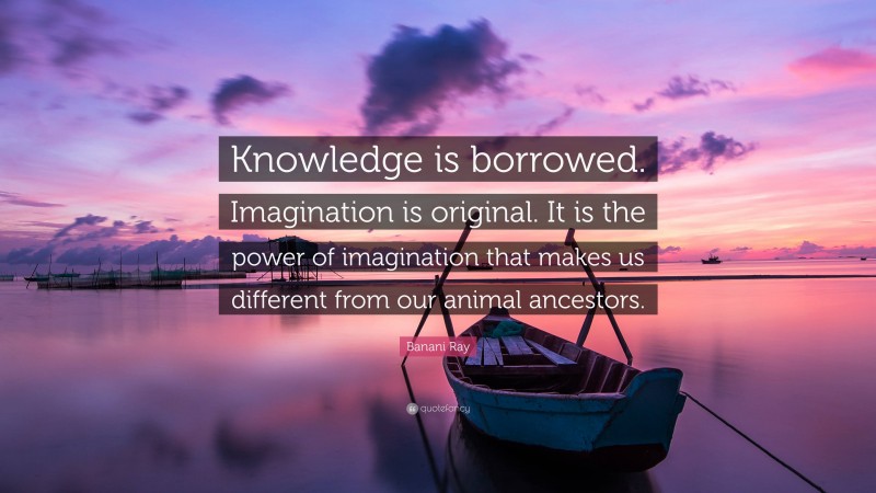Banani Ray Quote: “Knowledge is borrowed. Imagination is original. It is the power of imagination that makes us different from our animal ancestors.”