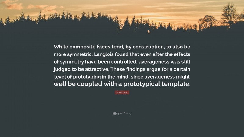Mario Livio Quote: “While composite faces tend, by construction, to also be more symmetric, Langlois found that even after the effects of symmetry have been controlled, averageness was still judged to be attractive. These findings argue for a certain level of prototyping in the mind, since averageness might well be coupled with a prototypical template.”