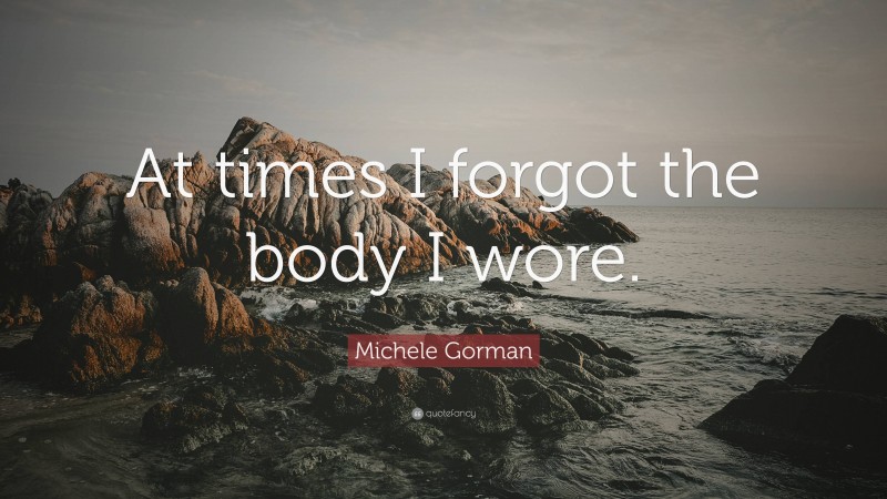 Michele Gorman Quote: “At times I forgot the body I wore.”