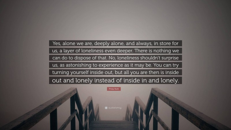 Philip Roth Quote: “Yes, alone we are, deeply alone, and always, in store for us, a layer of loneliness even deeper. There is nothing we can do to dispose of that. No, loneliness shouldn’t surprise us, as astonishing to experience as it may be. You can try turning yourself inside out, but all you are then is inside out and lonely instead of inside in and lonely.”