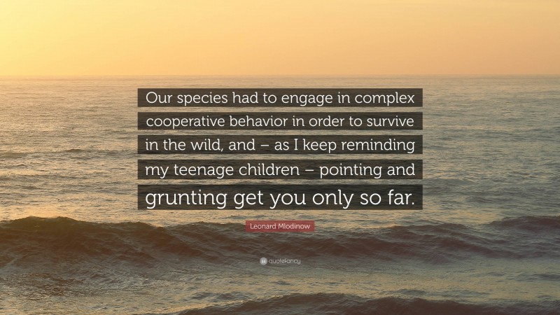 Leonard Mlodinow Quote: “Our species had to engage in complex cooperative behavior in order to survive in the wild, and – as I keep reminding my teenage children – pointing and grunting get you only so far.”