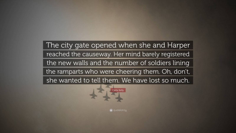 Carla Kelly Quote: “The city gate opened when she and Harper reached the causeway. Her mind barely registered the new walls and the number of soldiers lining the ramparts who were cheering them. Oh, don’t, she wanted to tell them. We have lost so much.”