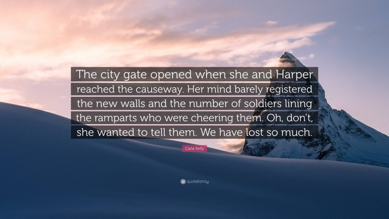 Carla Kelly Quote: “The city gate opened when she and Harper reached the causeway. Her mind barely registered the new walls and the number of soldiers lining the ramparts who were cheering them. Oh, don’t, she wanted to tell them. We have lost so much.”