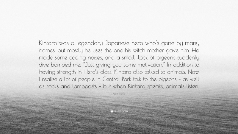 Patrick Thomas Quote: “Kintaro was a legendary Japanese hero who’s gone by many names, but mostly he uses the one his witch mother gave him. He made some cooing noises, and a small flock of pigeons suddenly dive bombed me. “Just giving you some motivation.” In addition to having strength in Herc’s class, Kintaro also talked to animals. Now I realize a lot of people in Central Park talk to the pigeons – as well as rocks and lampposts – but when Kintaro speaks, animals listen.”