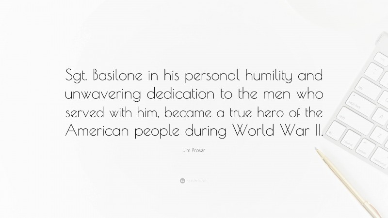 Jim Proser Quote: “Sgt. Basilone in his personal humility and unwavering dedication to the men who served with him, became a true hero of the American people during World War II.”