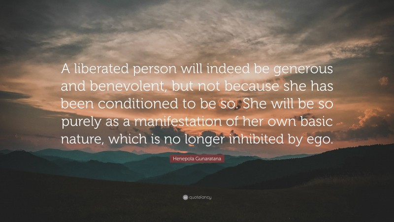 Henepola Gunaratana Quote: “A liberated person will indeed be generous and benevolent, but not because she has been conditioned to be so. She will be so purely as a manifestation of her own basic nature, which is no longer inhibited by ego.”