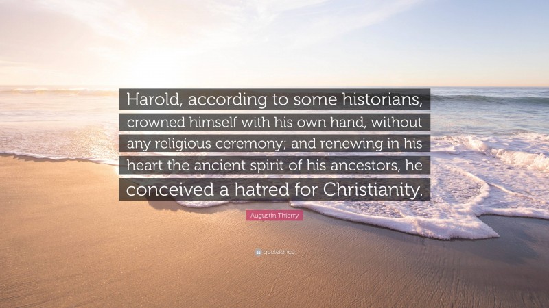 Augustin Thierry Quote: “Harold, according to some historians, crowned himself with his own hand, without any religious ceremony; and renewing in his heart the ancient spirit of his ancestors, he conceived a hatred for Christianity.”