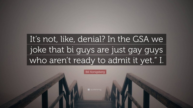 Bill Konigsberg Quote: “It’s not, like, denial? In the GSA we joke that bi guys are just gay guys who aren’t ready to admit it yet.” I.”