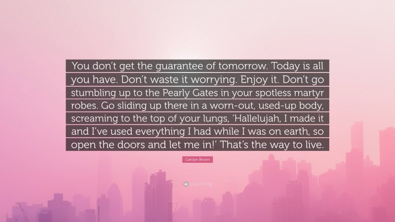 Carolyn Brown Quote: “You don’t get the guarantee of tomorrow. Today is all you have. Don’t waste it worrying. Enjoy it. Don’t go stumbling up to the Pearly Gates in your spotless martyr robes. Go sliding up there in a worn-out, used-up body, screaming to the top of your lungs, ‘Hallelujah, I made it and I’ve used everything I had while I was on earth, so open the doors and let me in!’ That’s the way to live.”