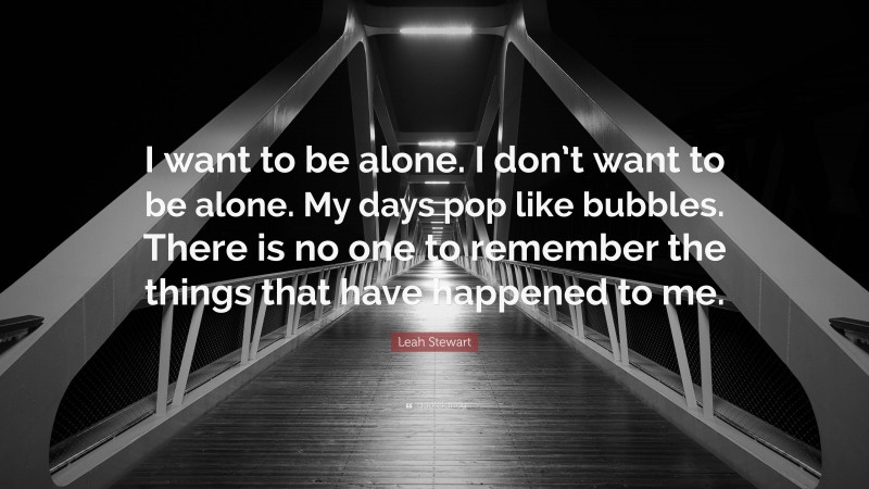 Leah Stewart Quote: “I want to be alone. I don’t want to be alone. My days pop like bubbles. There is no one to remember the things that have happened to me.”