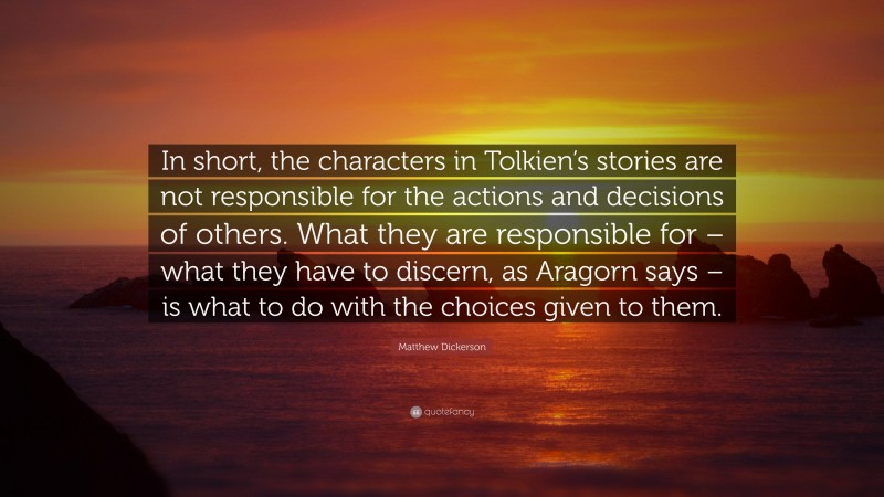 Matthew Dickerson Quote: “In short, the characters in Tolkien’s stories are not responsible for the actions and decisions of others. What they are responsible for – what they have to discern, as Aragorn says – is what to do with the choices given to them.”