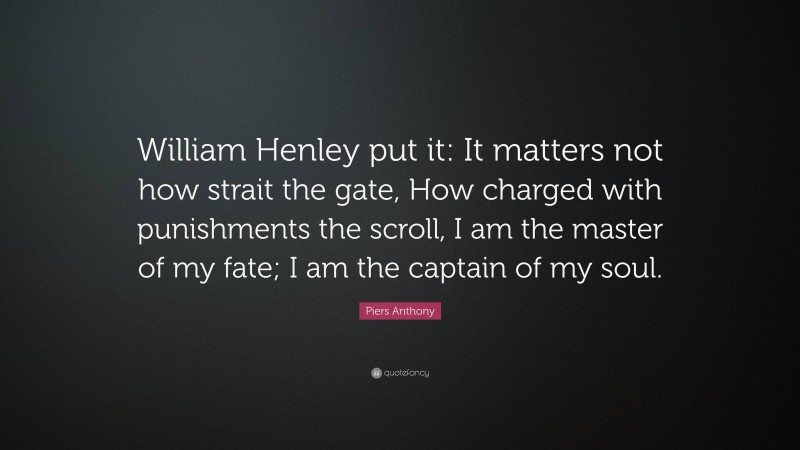 Piers Anthony Quote: “William Henley put it: It matters not how strait the gate, How charged with punishments the scroll, I am the master of my fate; I am the captain of my soul.”