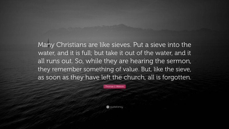 Thomas J. Watson Quote: “Many Christians are like sieves. Put a sieve into the water, and it is full; but take it out of the water, and it all runs out. So, while they are hearing the sermon, they remember something of value. But, like the sieve, as soon as they have left the church, all is forgotten.”