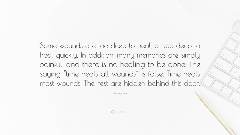 Anonymous Quote: “Some wounds are too deep to heal, or too deep to heal quickly. In addition, many memories are simply painful, and there is no healing to be done. The saying “time heals all wounds” is false. Time heals most wounds. The rest are hidden behind this door.”