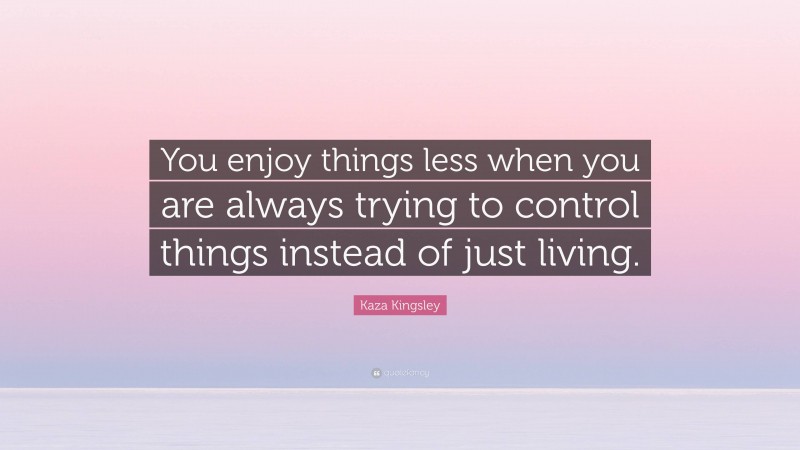 Kaza Kingsley Quote: “You enjoy things less when you are always trying to control things instead of just living.”