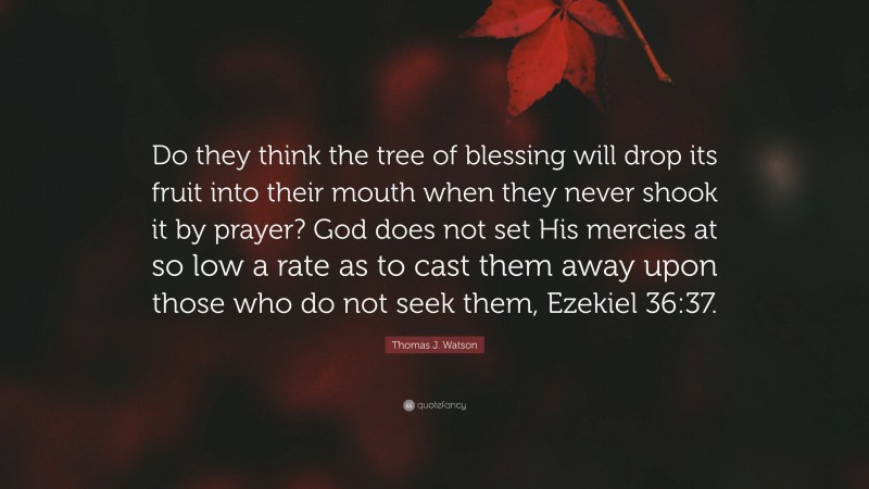 Thomas J. Watson Quote: “Do they think the tree of blessing will drop its fruit into their mouth when they never shook it by prayer? God does not set His mercies at so low a rate as to cast them away upon those who do not seek them, Ezekiel 36:37.”