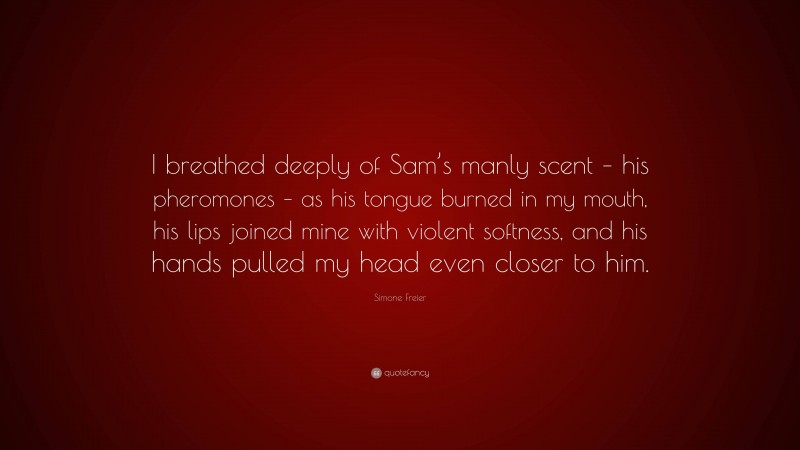 Simone Freier Quote: “I breathed deeply of Sam’s manly scent – his pheromones – as his tongue burned in my mouth, his lips joined mine with violent softness, and his hands pulled my head even closer to him.”