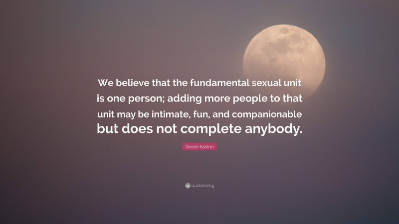 Dossie Easton Quote: “We believe that the fundamental sexual unit is one person; adding more people to that unit may be intimate, fun, and companionable but does not complete anybody.”