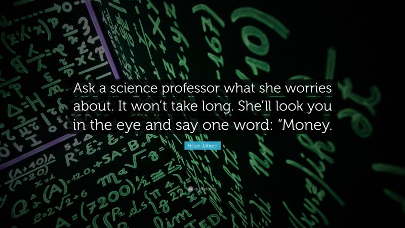 Hope Jahren Quote: “Ask a science professor what she worries about. It won’t take long. She’ll look you in the eye and say one word: “Money.”