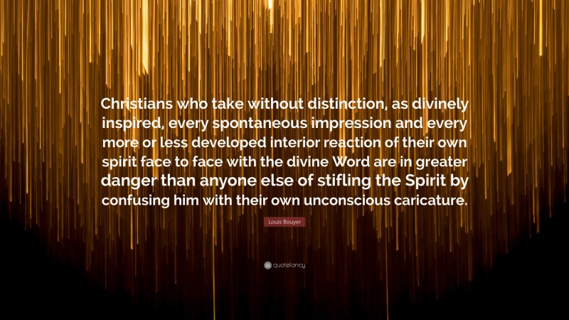 Louis Bouyer Quote: “Christians who take without distinction, as divinely inspired, every spontaneous impression and every more or less developed interior reaction of their own spirit face to face with the divine Word are in greater danger than anyone else of stifling the Spirit by confusing him with their own unconscious caricature.”