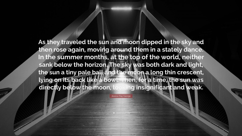 Jessica Day George Quote: “As they traveled the sun and moon dipped in the sky and then rose again, moving around them in a stately dance. In the summer months, at the top of the world, neither sank below the horizon. The sky was both dark and light, the sun a tiny pale ball and the moon a long thin crescent, lying on its back like a bowl. Then, for a time, the sun was directly below the moon, looking insignificant and weak.”