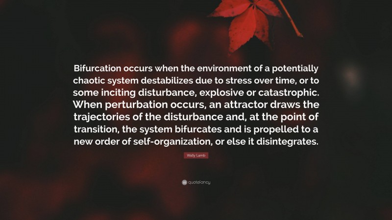 Wally Lamb Quote: “Bifurcation occurs when the environment of a potentially chaotic system destabilizes due to stress over time, or to some inciting disturbance, explosive or catastrophic. When perturbation occurs, an attractor draws the trajectories of the disturbance and, at the point of transition, the system bifurcates and is propelled to a new order of self-organization, or else it disintegrates.”