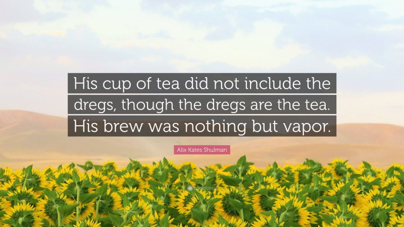Alix Kates Shulman Quote: “His cup of tea did not include the dregs, though the dregs are the tea. His brew was nothing but vapor.”