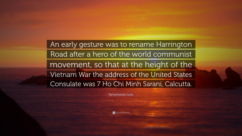 Ramachandra Guha Quote: “An early gesture was to rename Harrington Road after a hero of the world communist movement, so that at the height of the Vietnam War the address of the United States Consulate was 7 Ho Chi Minh Sarani, Calcutta.”