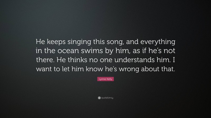 Lynne Kelly Quote: “He keeps singing this song, and everything in the ocean swims by him, as if he’s not there. He thinks no one understands him. I want to let him know he’s wrong about that.”