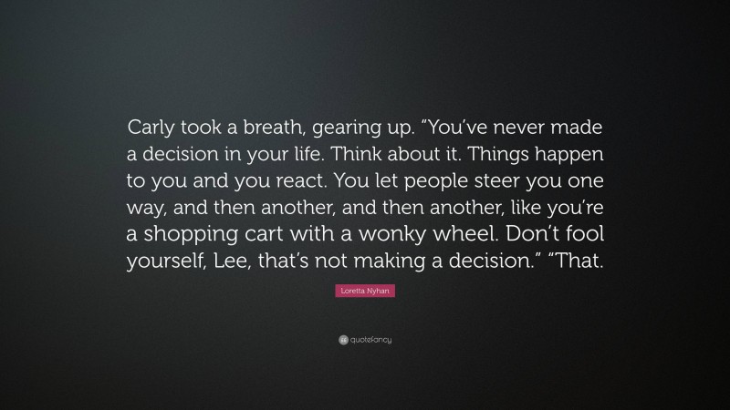 Loretta Nyhan Quote: “Carly took a breath, gearing up. “You’ve never made a decision in your life. Think about it. Things happen to you and you react. You let people steer you one way, and then another, and then another, like you’re a shopping cart with a wonky wheel. Don’t fool yourself, Lee, that’s not making a decision.” “That.”