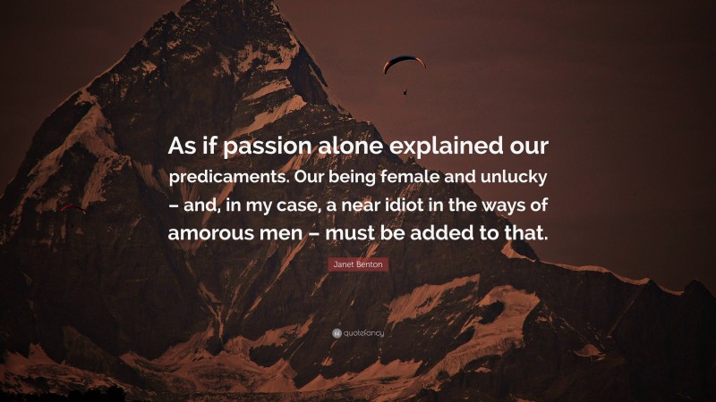 Janet Benton Quote: “As if passion alone explained our predicaments. Our being female and unlucky – and, in my case, a near idiot in the ways of amorous men – must be added to that.”