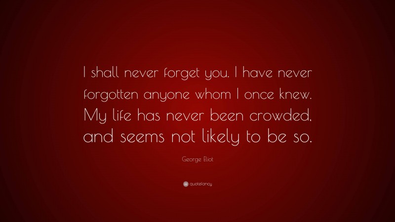 George Eliot Quote: “I shall never forget you. I have never forgotten anyone whom I once knew. My life has never been crowded, and seems not likely to be so.”