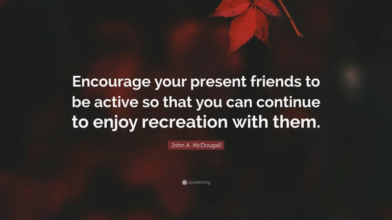 John A. McDougall Quote: “Encourage your present friends to be active so that you can continue to enjoy recreation with them.”