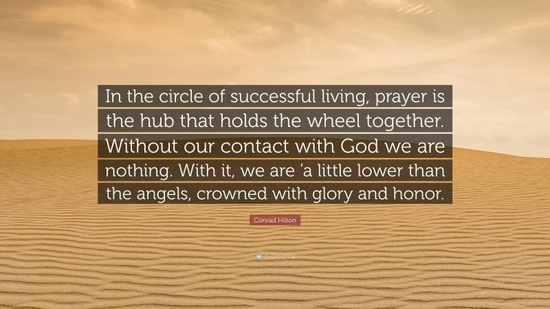 Conrad Hilton Quote: “In the circle of successful living, prayer is the hub that holds the wheel together. Without our contact with God we are nothing. With it, we are ’a little lower than the angels, crowned with glory and honor.”